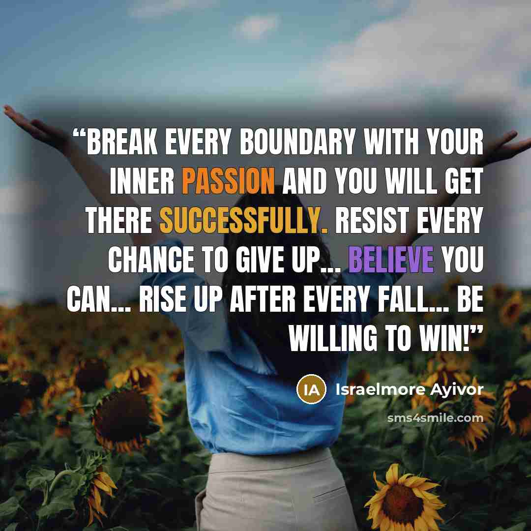 “Break every boundary with your inner passion and you will get there successfully. Resist every chance to give up... Believe you can... Rise up after every fall... Be willing to win!” quote by Israelmore Ayivor