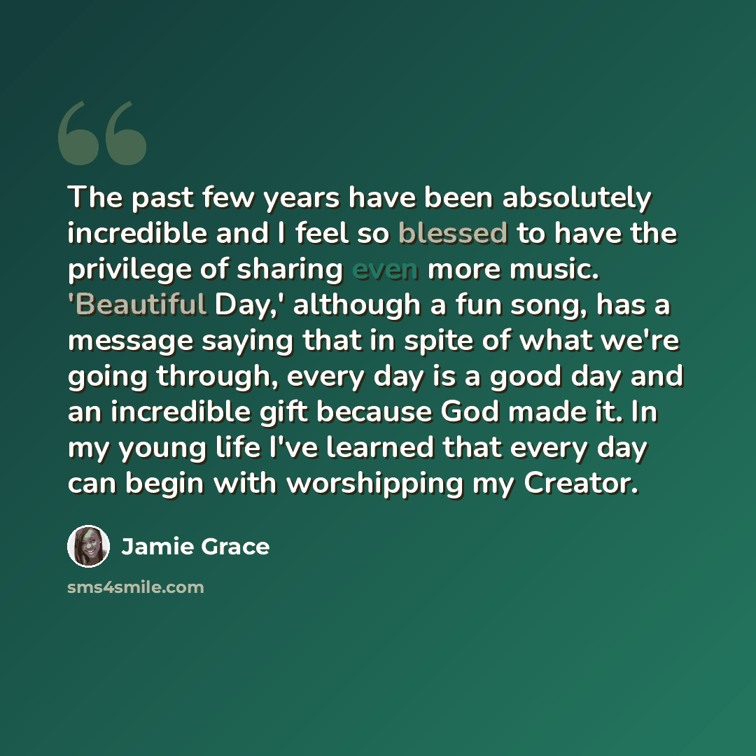 “The past few years have been absolutely incredible and I feel so blessed to have the privilege of sharing even more music. 'Beautiful Day,' although a fun song, has a message saying that in spite of what we're going through, every day is a good day and an incredible gift because God made it. In my…” quote by Jamie Grace