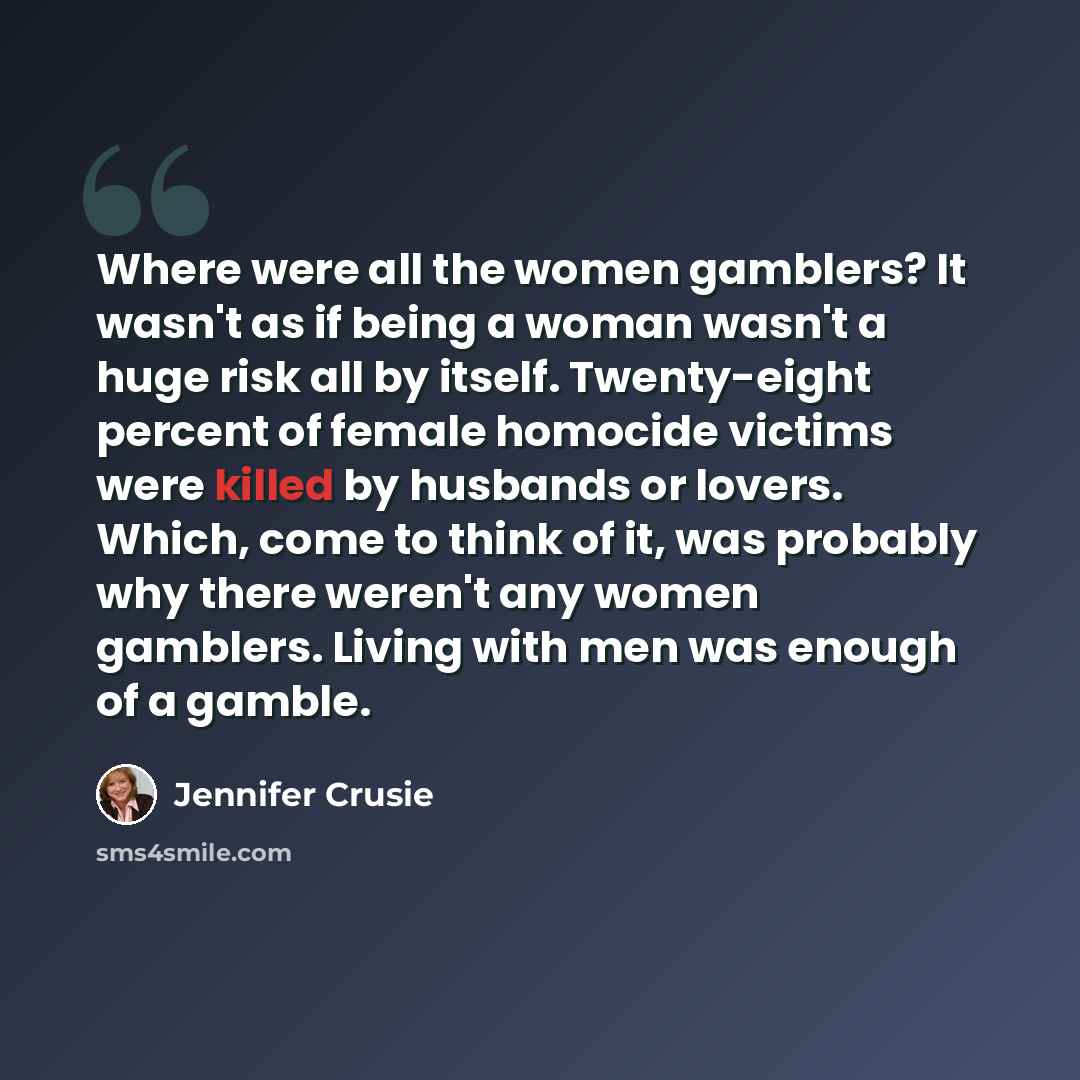 “Where were all the women gamblers? It wasn't as if being a woman wasn't a huge risk all by itself. Twenty-eight percent of female homocide victims were killed by husbands or lovers. Which, come to think of it, was probably why there weren't any women gamblers. Living with men was enough of a gamble.” quote by Jennifer Crusie