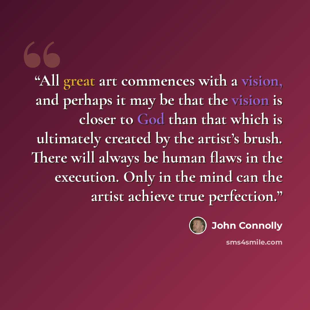 “All great art commences with a vision, and perhaps it may be that the vision is closer to God than that which is ultimately created by the artist’s brush. There will always be human flaws in the execution. Only in the mind can the artist achieve true perfection.” quote by John Connolly