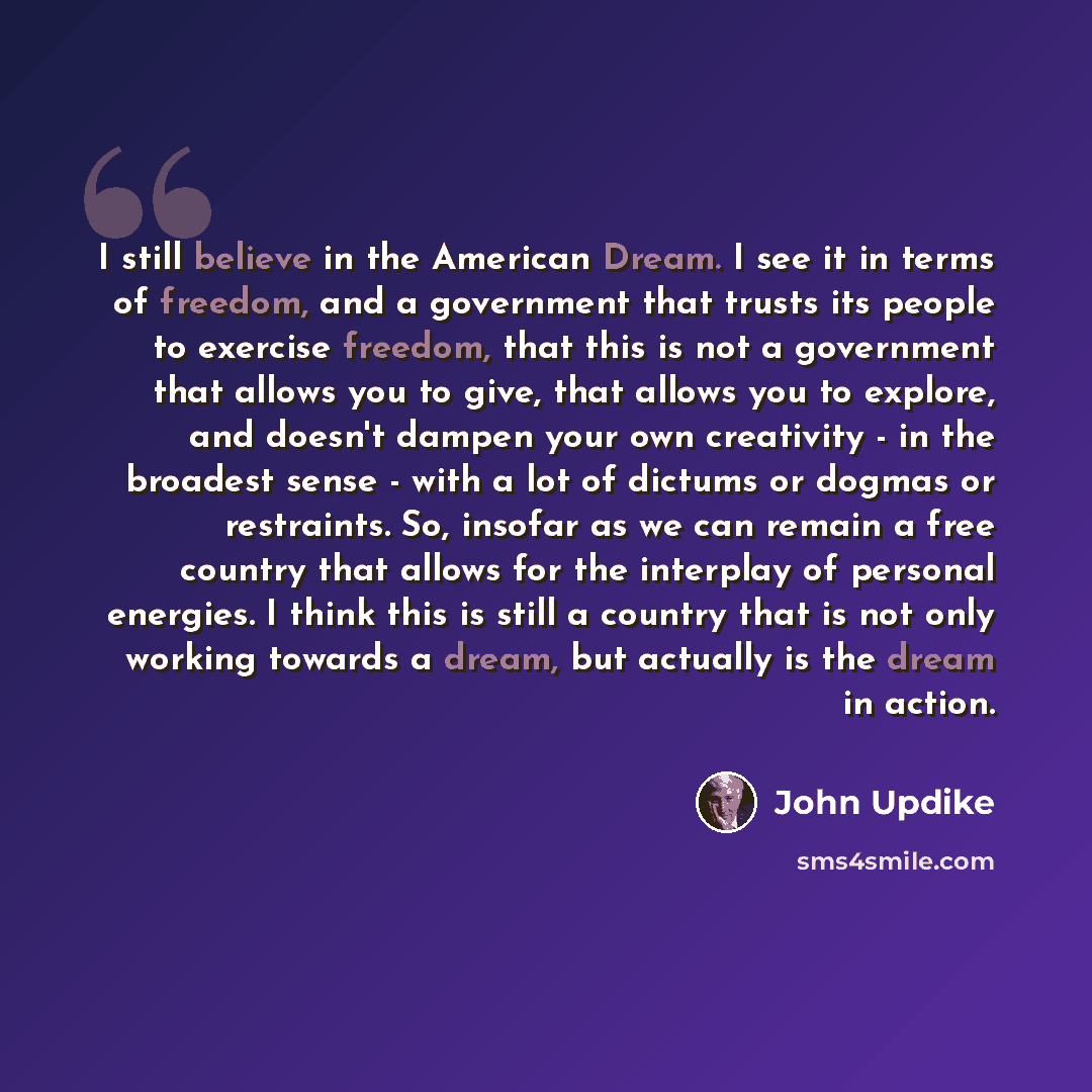 “I still believe in the American Dream. I see it in terms of freedom, and a government that trusts its people to exercise freedom, that this is not a government that allows you to give, that allows you to explore, and doesn't dampen your own creativity - in the broadest sense - with a lot of…” quote by John Updike