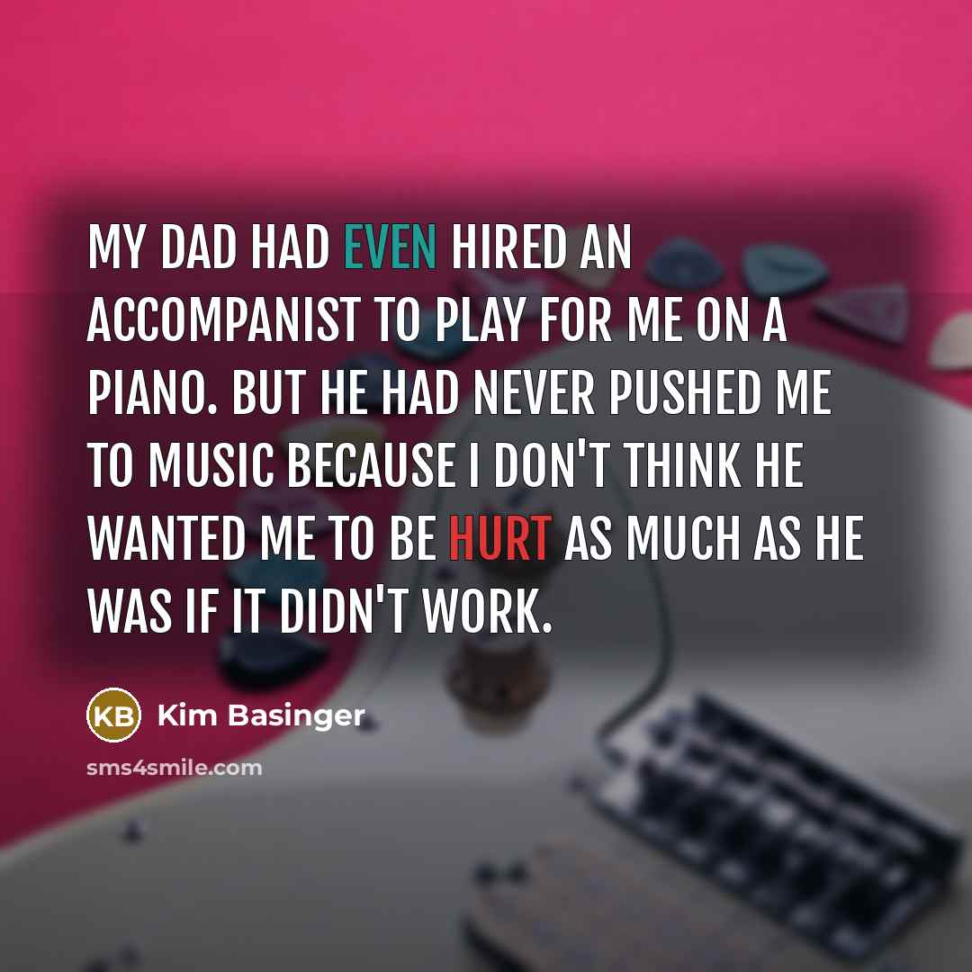“My dad had even hired an accompanist to play for me on a piano. But he had never pushed me to music because I don't think he wanted me to be hurt as much as he was if it didn't work.” quote by Kim Basinger