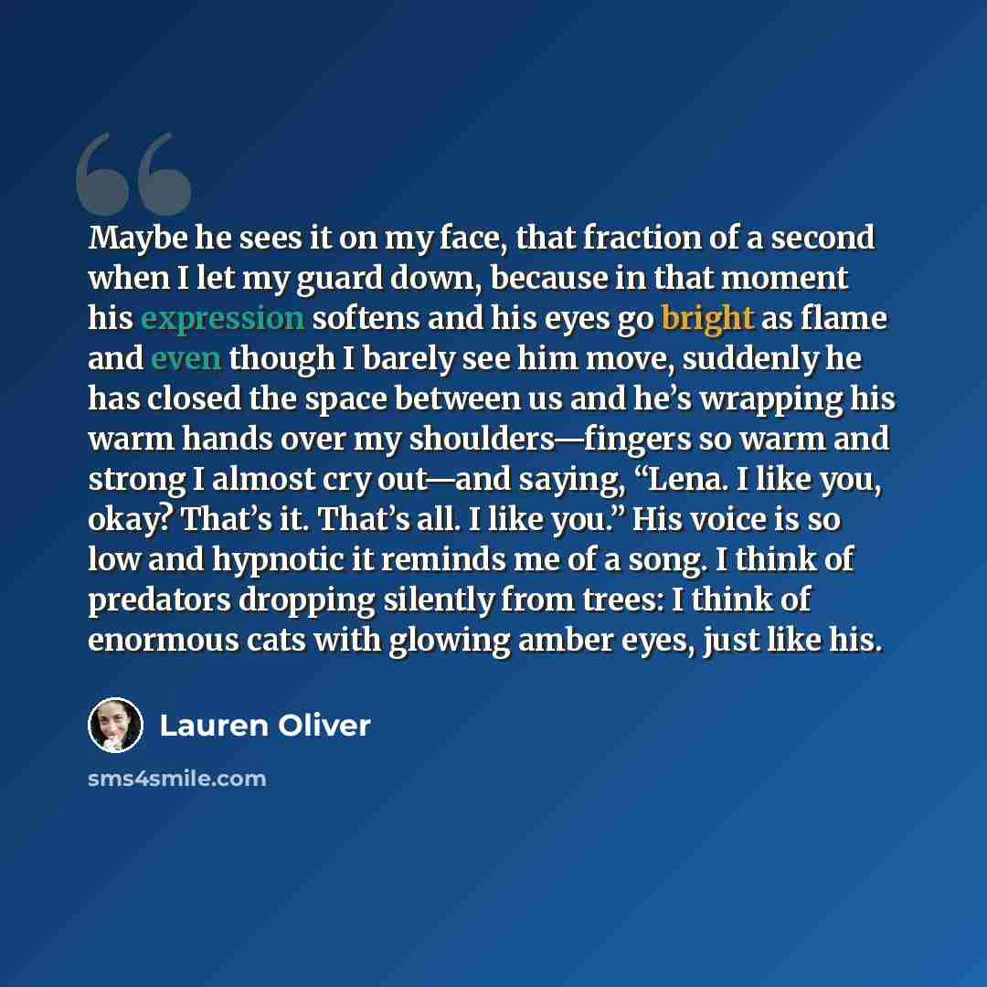 “Maybe he sees it on my face, that fraction of a second when I let my guard down, because in that moment his expression softens and his eyes go bright as flame and even though I barely see him move, suddenly he has closed the space between us and he’s wrapping his warm hands over my…” quote by Lauren Oliver