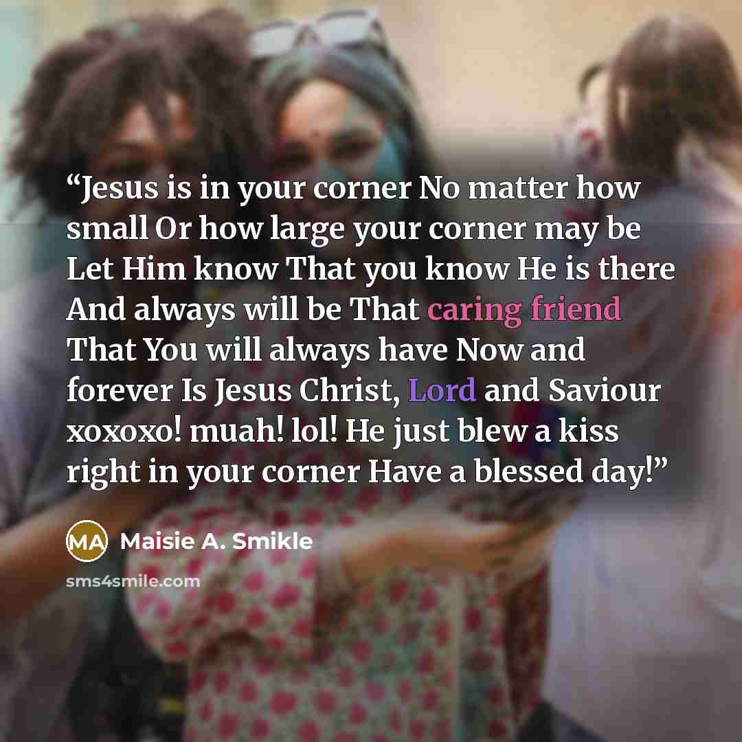 “Jesus is in your corner No matter how small Or how large your corner may be Let Him know That you know He is there And always will be That caring friend That You will always have Now and forever Is Jesus Christ, Lord and Saviour xoxoxo! muah! lol! He just blew a kiss right in your corner Have a…” quote by Maisie A. Smikle