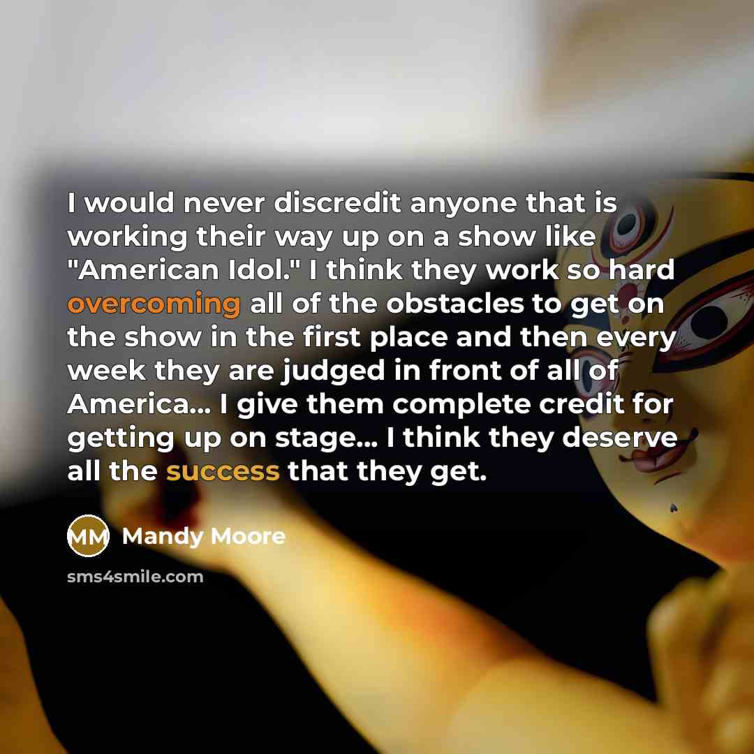“I would never discredit anyone that is working their way up on a show like "American Idol." I think they work so hard overcoming all of the obstacles to get on the show in the first place and then every week they are judged in front of all of America... I give them complete credit for getting up…” quote by Mandy Moore