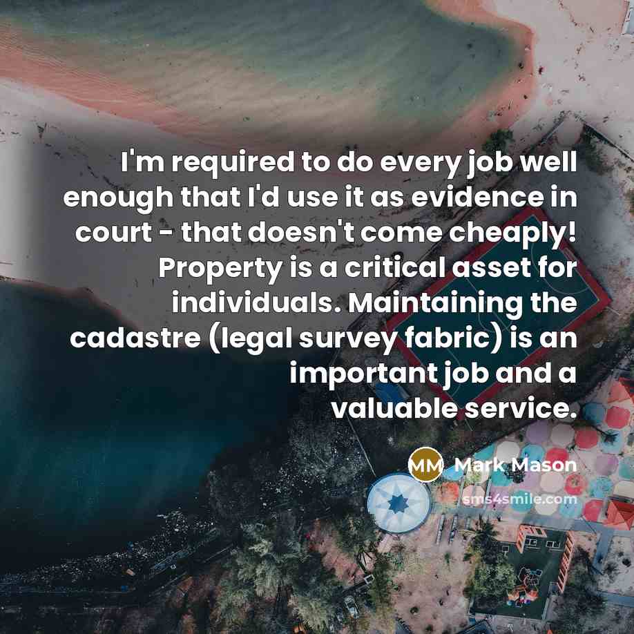 “I'm required to do every job well enough that I'd use it as evidence in court - that doesn't come cheaply! Property is a critical asset for individuals. Maintaining the cadastre (legal survey fabric) is an important job and a valuable service.” quote by Mark Mason