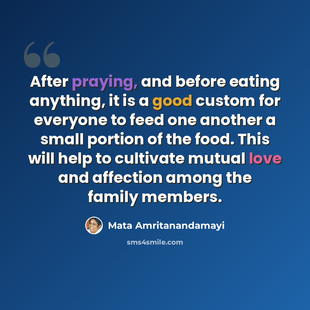 “After praying, and before eating anything, it is a good custom for everyone to feed one another a small portion of the food. This will help to cultivate mutual love and affection among the family members.” quote by Mata Amritanandamayi