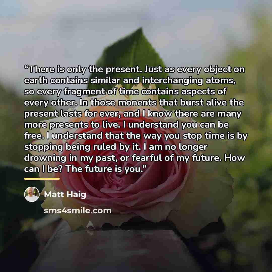“There is only the present. Just as every object on earth contains similar and interchanging atoms, so every fragment of time contains aspects of every other. In those monents that burst alive the present lasts for ever, and I know there are many more presents to live. I understand you can be free…” quote by Matt Haig