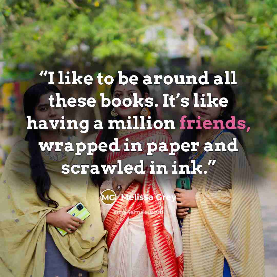 “I like to be around all these books. It’s like having a million friends, wrapped in paper and scrawled in ink.” quote by Melissa Grey