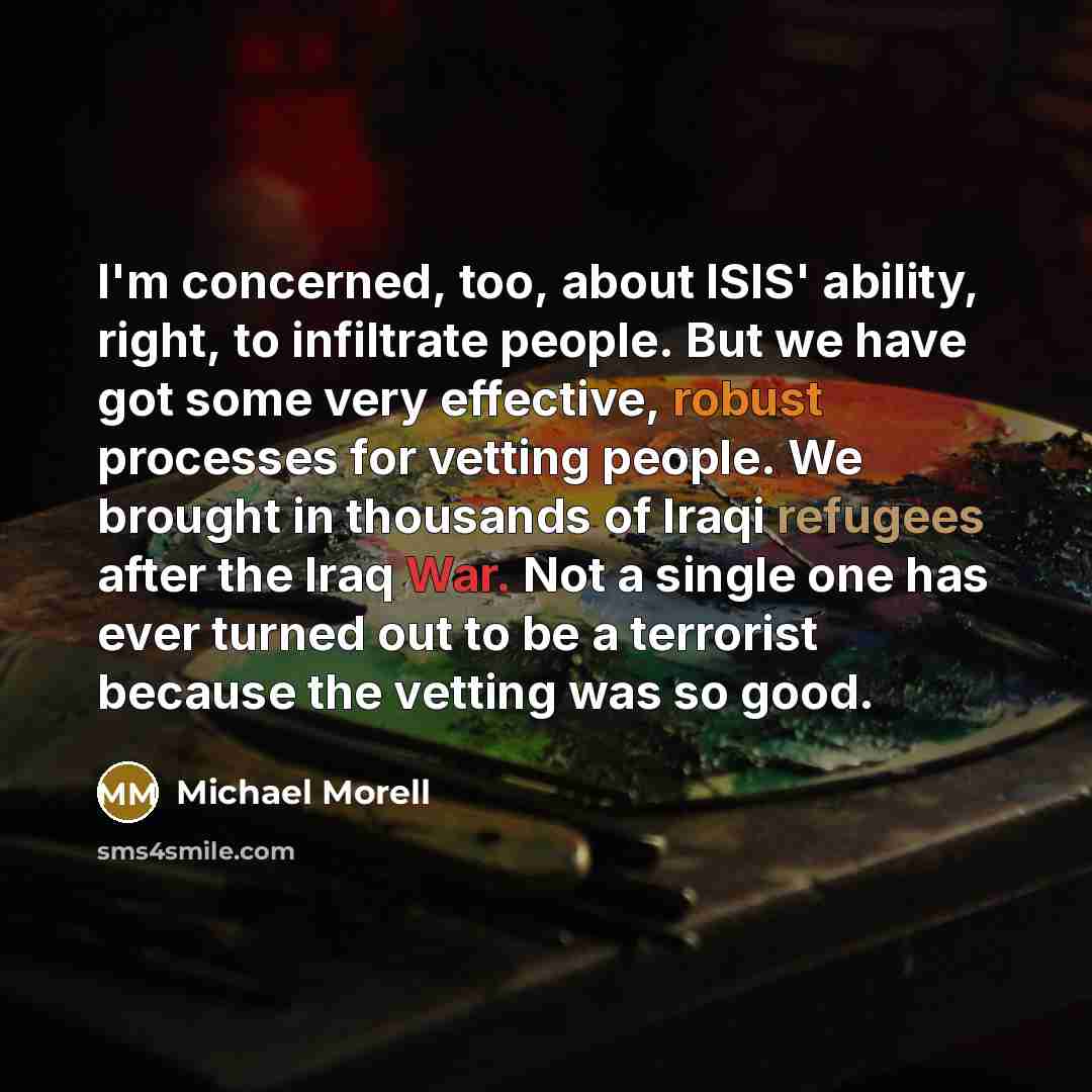 “I'm concerned, too, about ISIS' ability, right, to infiltrate people. But we have got some very effective, robust processes for vetting people. We brought in thousands of Iraqi refugees after the Iraq War. Not a single one has ever turned out to be a terrorist because the vetting was so good.” quote by Michael Morell