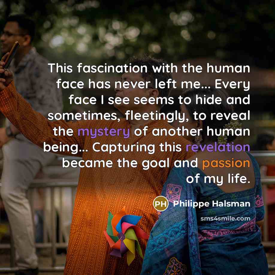 “This fascination with the human face has never left me... Every face I see seems to hide and sometimes, fleetingly, to reveal the mystery of another human being... Capturing this revelation became the goal and passion of my life.” quote by Philippe Halsman