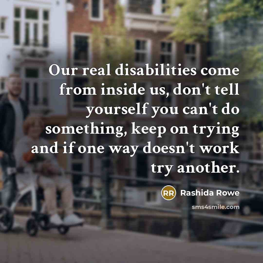 “Our real disabilities come from inside us, don't tell yourself you can't do something, keep on trying and if one way doesn't work try another.” quote by Rashida Rowe