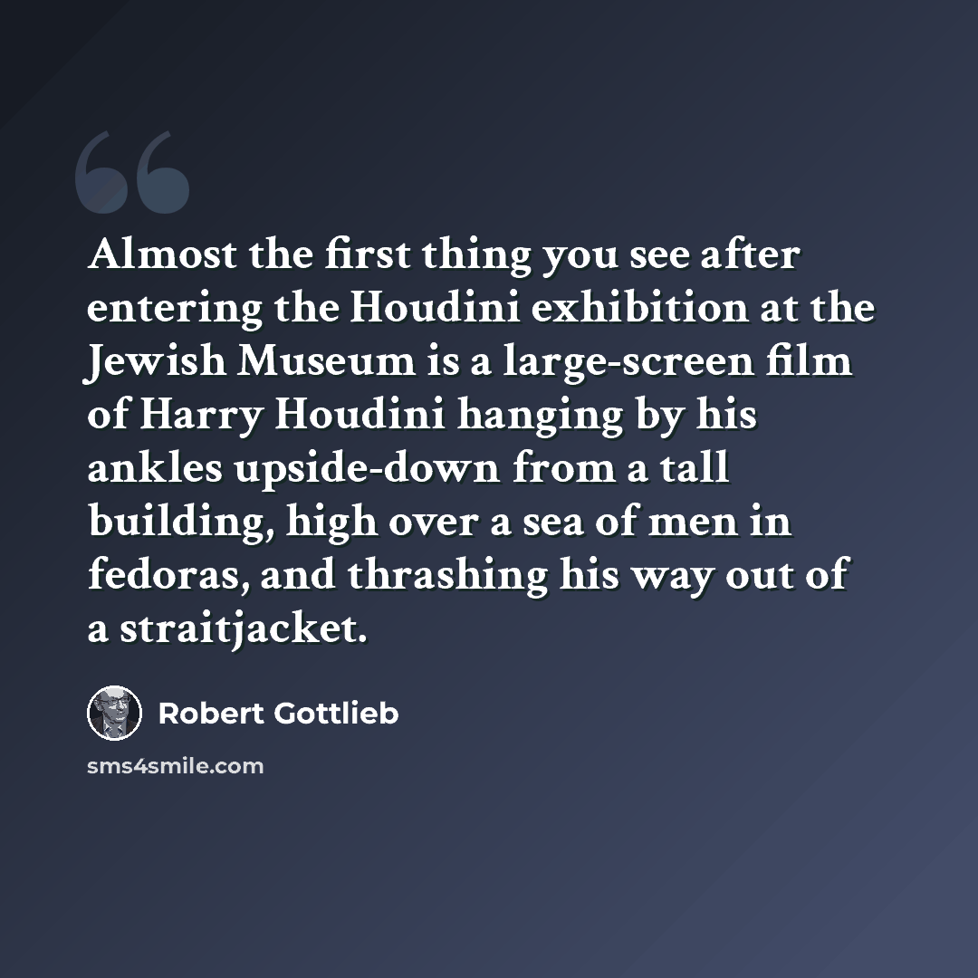 “Almost the first thing you see after entering the Houdini exhibition at the Jewish Museum is a large-screen film of Harry Houdini hanging by his ankles upside-down from a tall building, high over a sea of men in fedoras, and thrashing his way out of a straitjacket.” quote by Robert Gottlieb