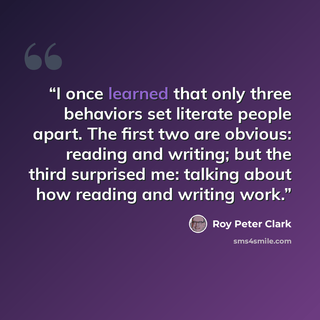 “I once learned that only three behaviors set literate people apart. The first two are obvious: reading and writing; but the third surprised me: talking about how reading and writing work.” quote by Roy Peter Clark