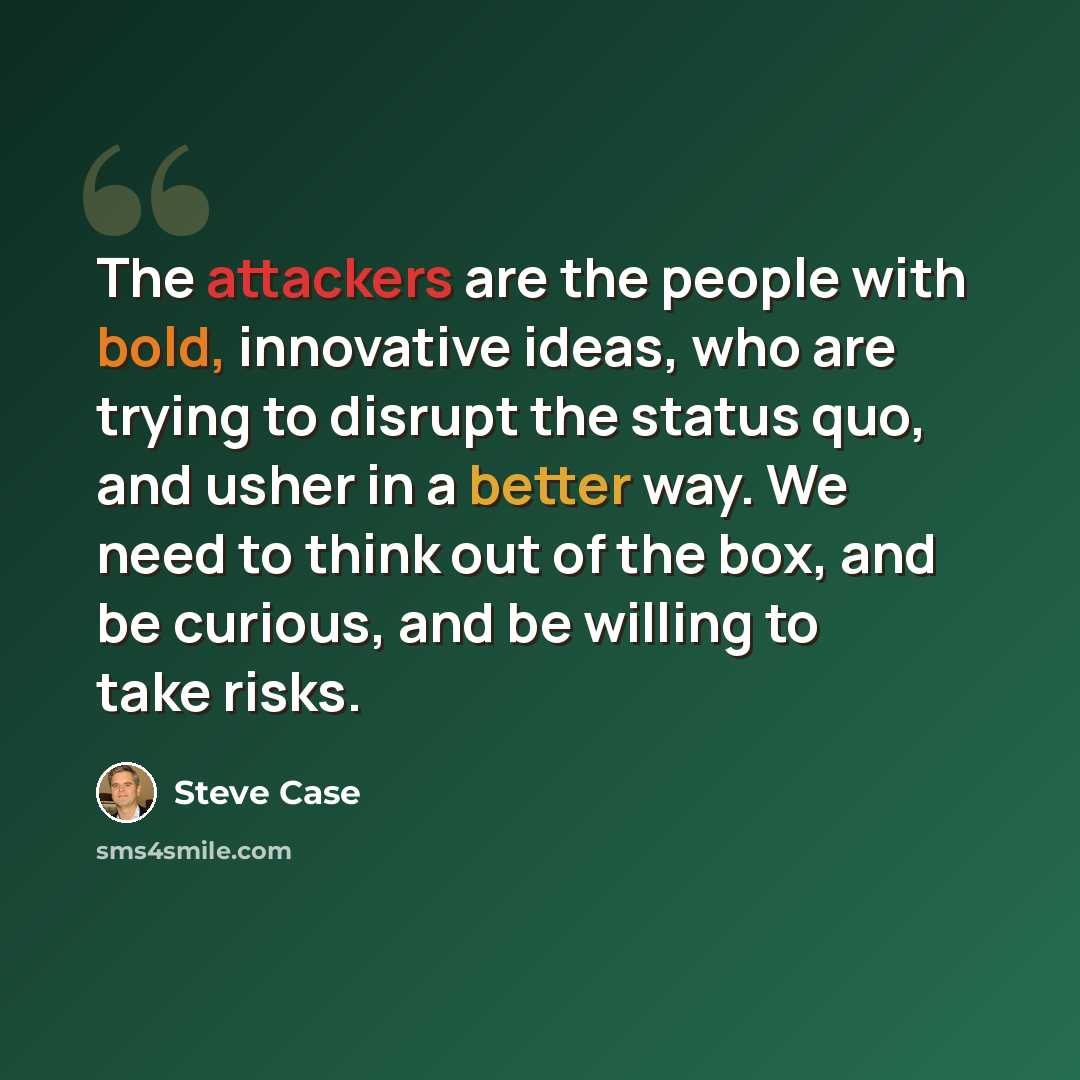 “The attackers are the people with bold, innovative ideas, who are trying to disrupt the status quo, and usher in a better way. We need to think out of the box, and be curious, and be willing to take risks.” quote by Steve Case