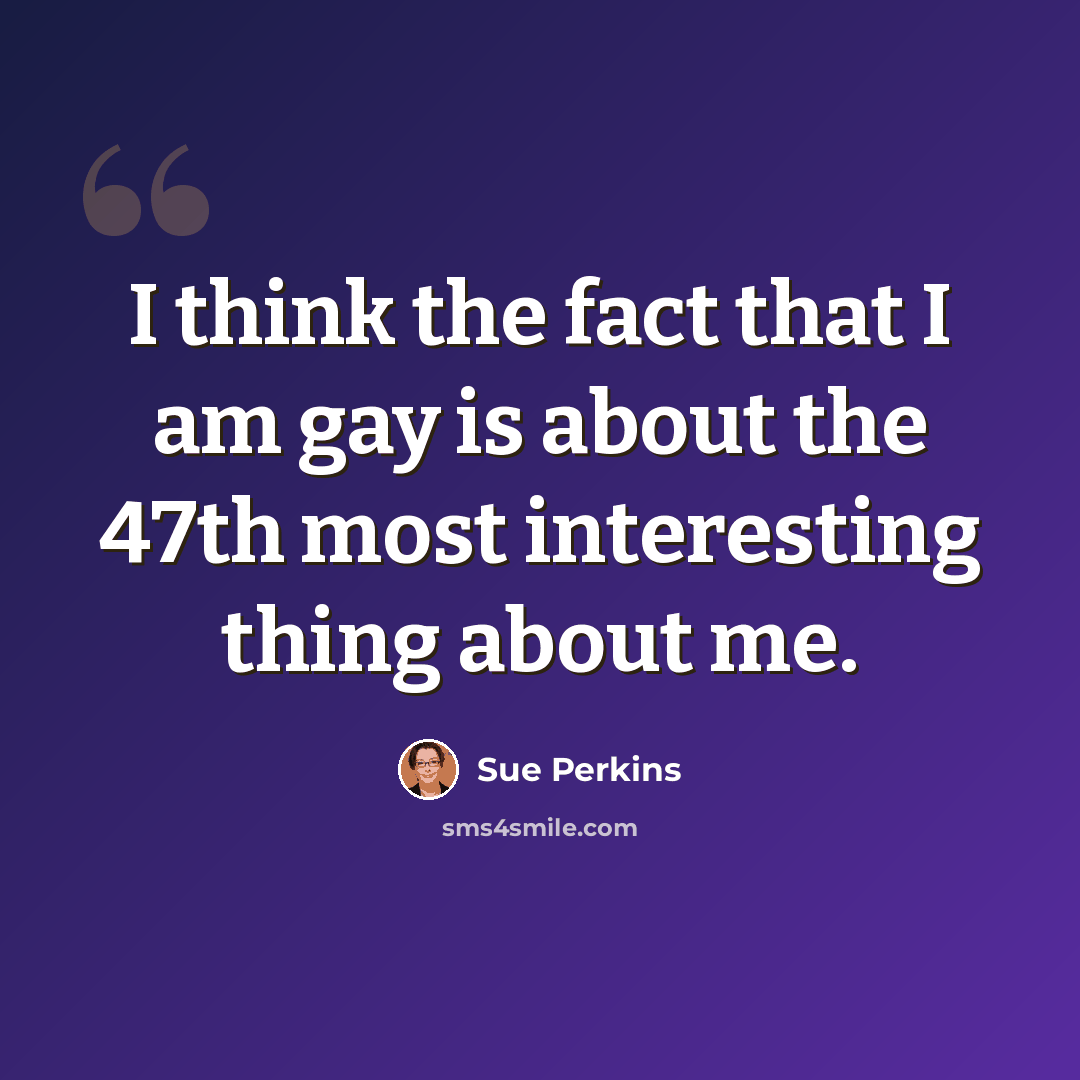 “I think the fact that I am gay is about the 47th most interesting thing about me.” quote by Sue Perkins