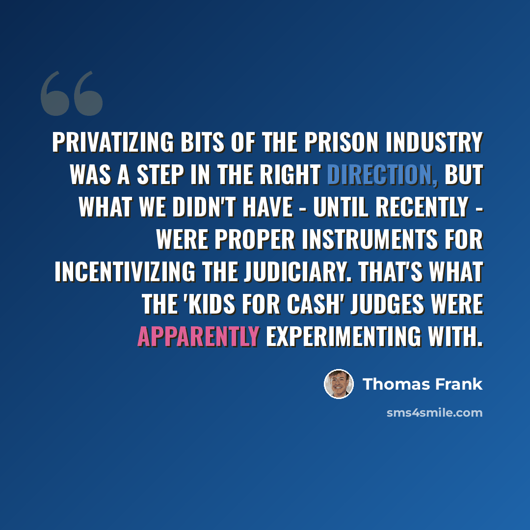 “Privatizing bits of the prison industry was a step in the right direction, but what we didn't have - until recently - were proper instruments for incentivizing the judiciary. That's what the 'kids for cash' judges were apparently experimenting with.” quote by Thomas Frank