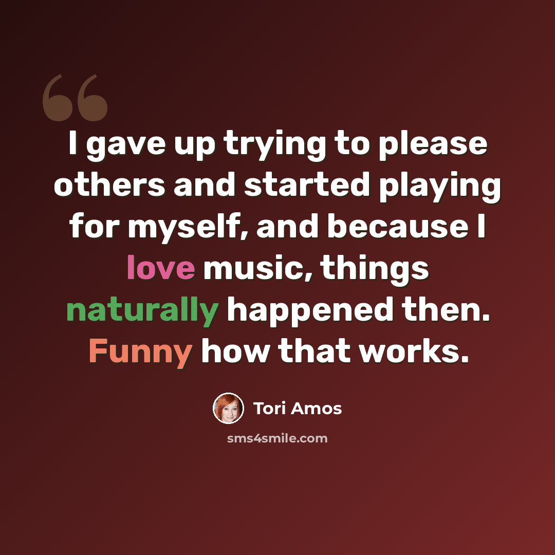 “I gave up trying to please others and started playing for myself, and because I love music, things naturally happened then. Funny how that works.” quote by Tori Amos