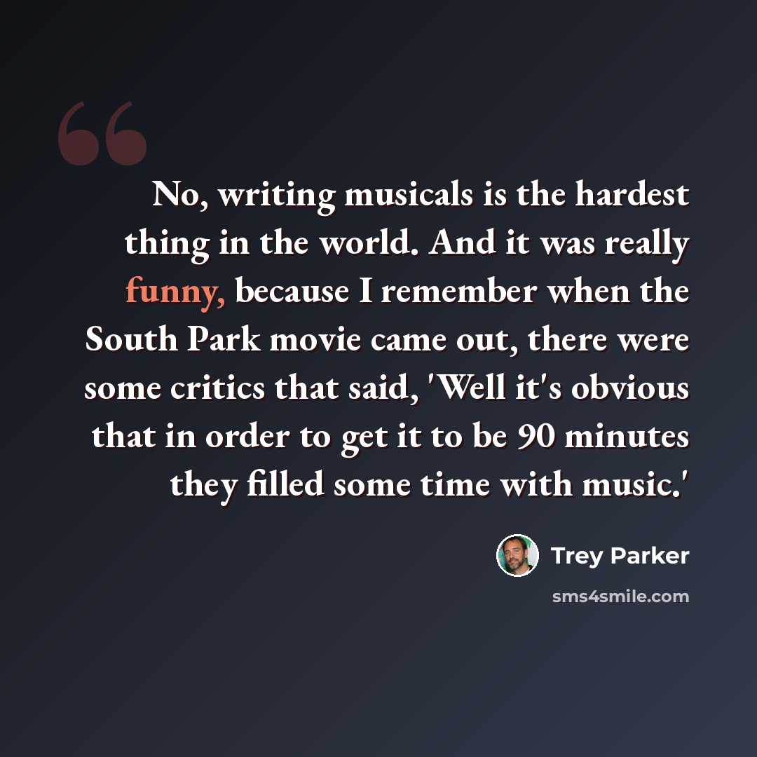 “No, writing musicals is the hardest thing in the world. And it was really funny, because I remember when the South Park movie came out, there were some critics that said, 'Well it's obvious that in order to get it to be 90 minutes they filled some time with music.'” quote by Trey Parker