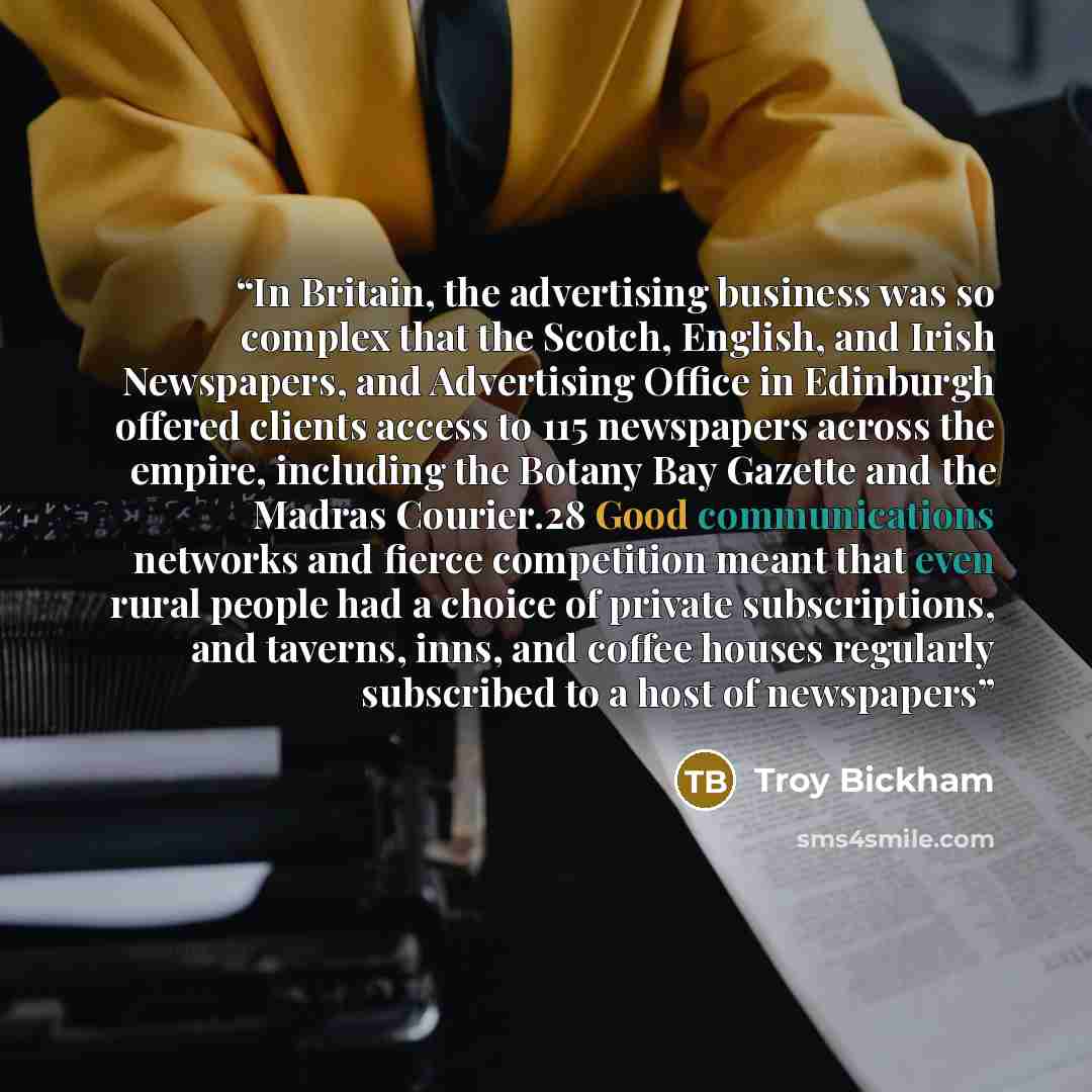 “In Britain, the advertising business was so complex that the Scotch, English, and Irish Newspapers, and Advertising Office in Edinburgh offered clients access to 115 newspapers across the empire, including the Botany Bay Gazette and the Madras Courier.28 Good communications networks and fierce…” quote by Troy Bickham