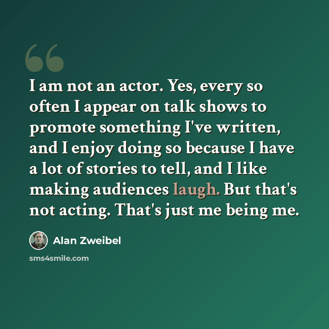 “I am not an actor. Yes, every so often I appear on talk shows to promote something I've written, and I enjoy doing so because I have a lot of stories to tell, and I like making audiences laugh. But that's not acting. That's just me being me.” quote by Alan Zweibel