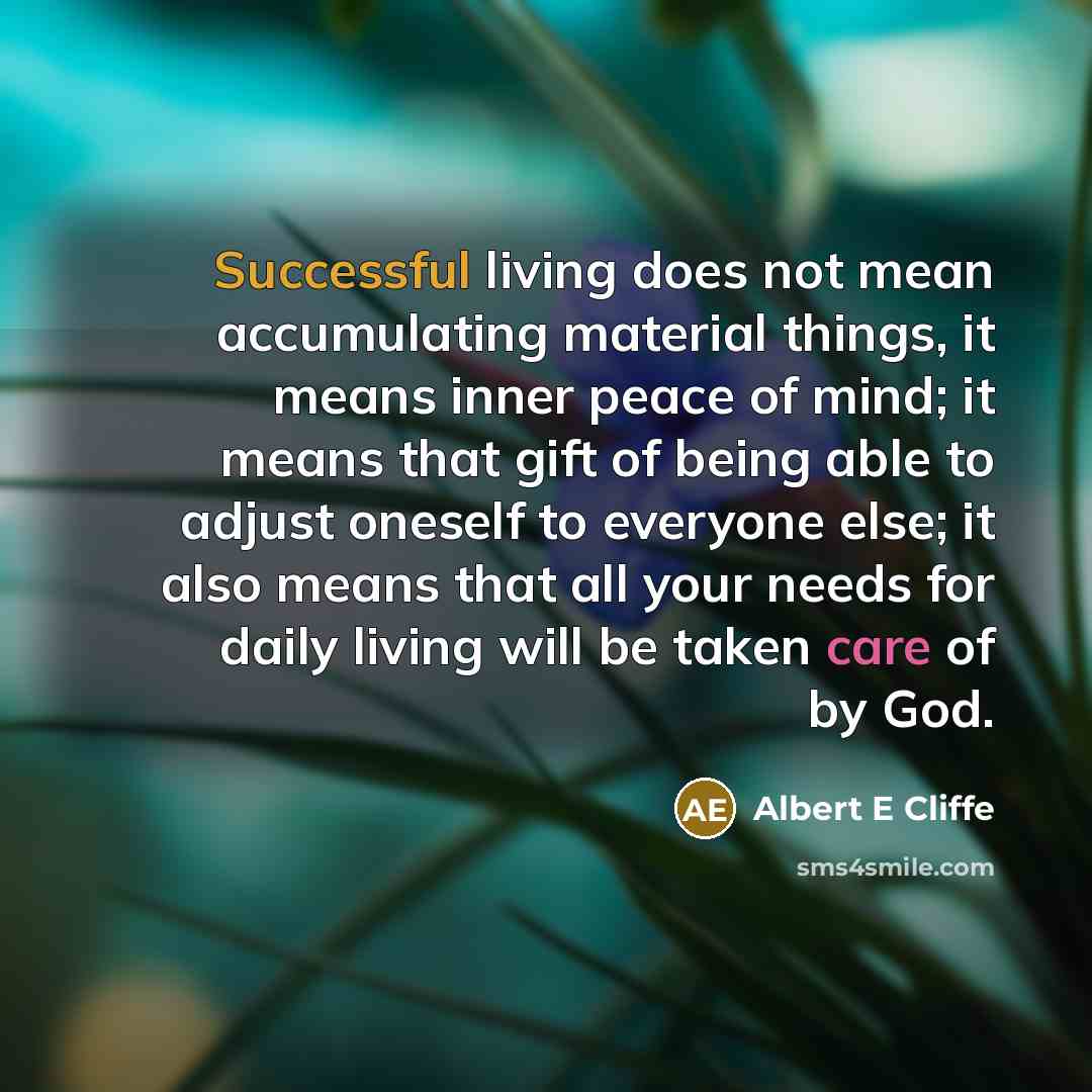 “Successful living does not mean accumulating material things, it means inner peace of mind; it means that gift of being able to adjust oneself to everyone else; it also means that all your needs for daily living will be taken care of by God.” quote by Albert E Cliffe