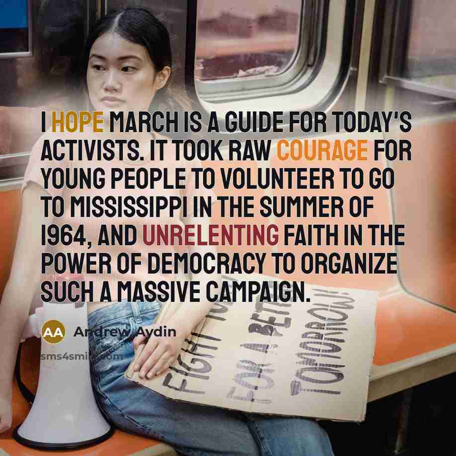 “I hope March is a guide for today's activists. It took raw courage for young people to volunteer to go to Mississippi in the summer of 1964, and unrelenting faith in the power of democracy to organize such a massive campaign.” quote by Andrew Aydin