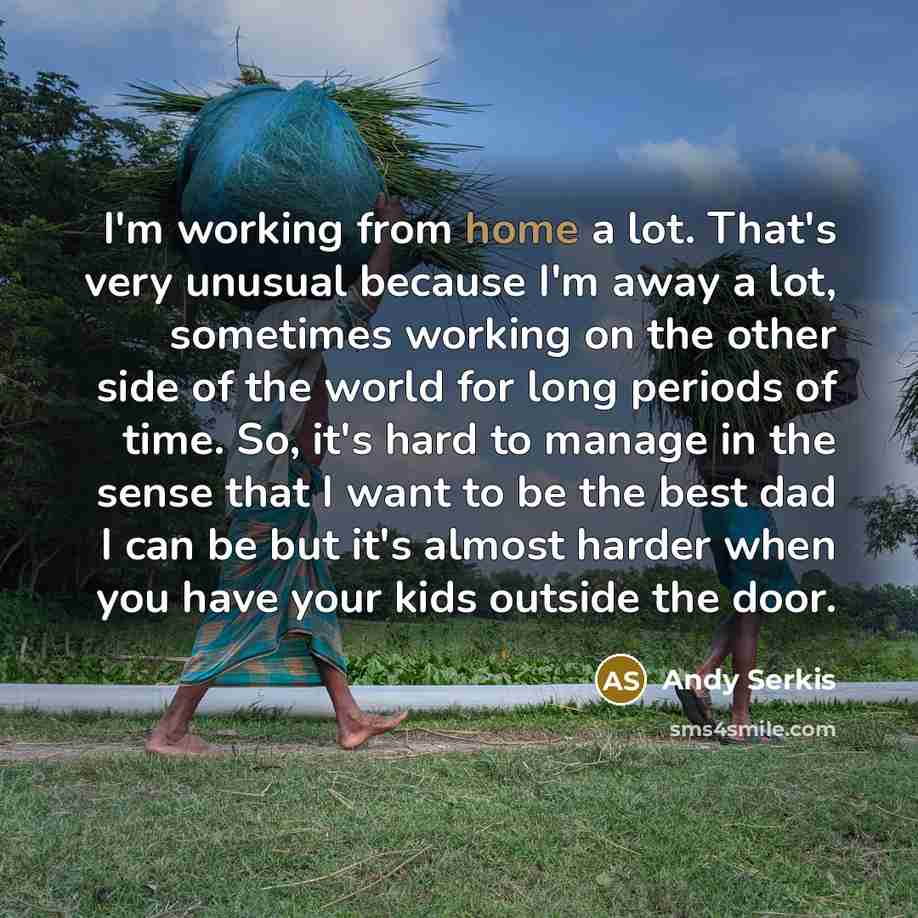 “I'm working from home a lot. That's very unusual because I'm away a lot, sometimes working on the other side of the world for long periods of time. So, it's hard to manage in the sense that I want to be the best dad I can be but it's almost harder when you have your kids outside the door.” quote by Andy Serkis