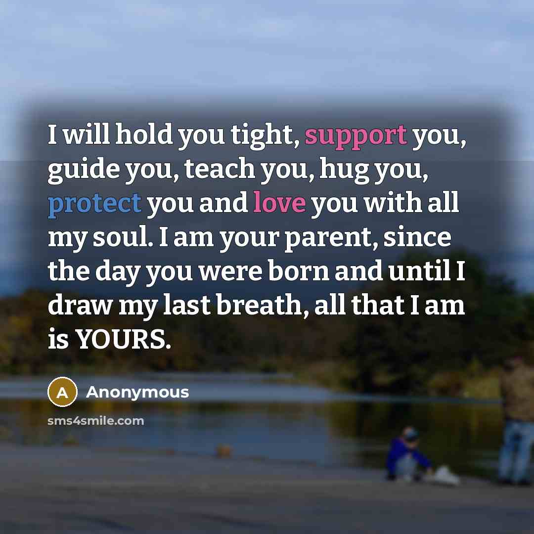 “I will hold you tight, support you, guide you, teach you, hug you, protect you and love you with all my soul. I am your parent, since the day you were born and until I draw my last breath, all that I am is YOURS.” quote by Anonymous