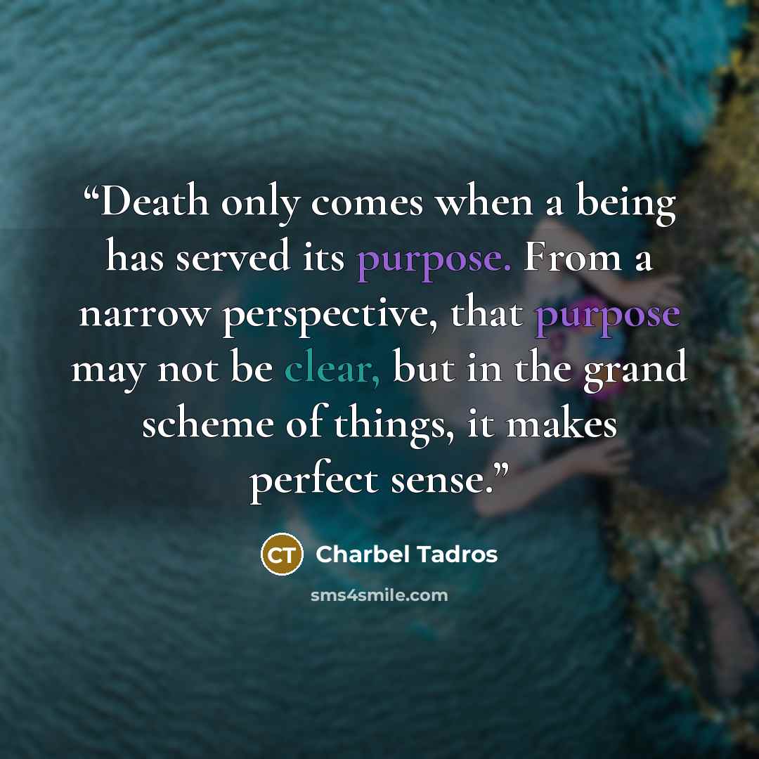 “Death only comes when a being has served its purpose. From a narrow perspective, that purpose may not be clear, but in the grand scheme of things, it makes perfect sense.” quote by Charbel Tadros