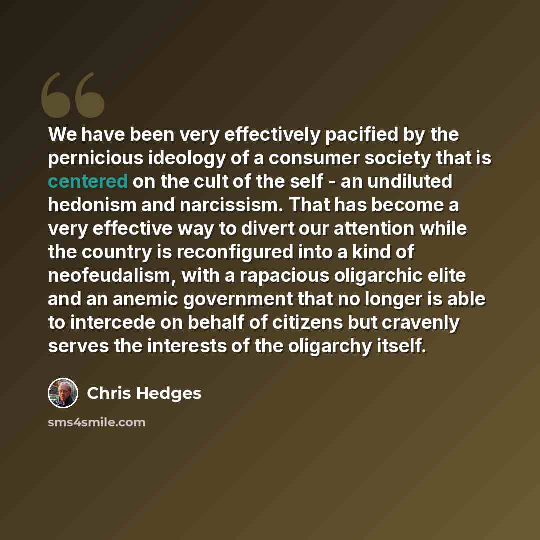 “We have been very effectively pacified by the pernicious ideology of a consumer society that is centered on the cult of the self - an undiluted hedonism and narcissism. That has become a very effective way to divert our attention while the country is reconfigured into a kind of neofeudalism, with…” quote by Chris Hedges