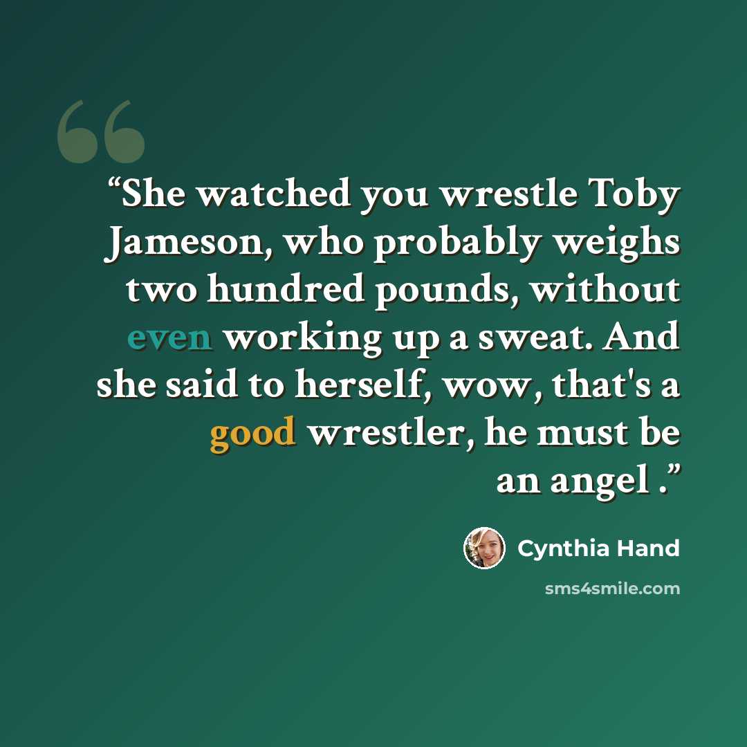 “She watched you wrestle Toby Jameson, who probably weighs two hundred pounds, without even working up a sweat. And she said to herself, wow, that's a good wrestler, he must be an angel .” quote by Cynthia Hand