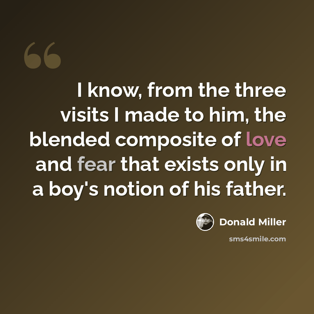 “I know, from the three visits I made to him, the blended composite of love and fear that exists only in a boy's notion of his father.” quote by Donald Miller