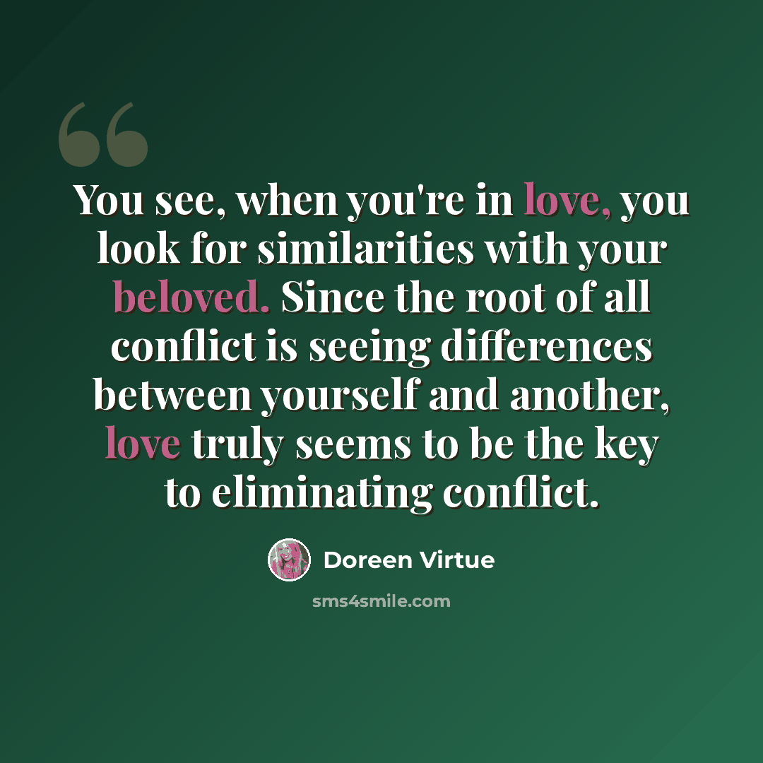 “You see, when you're in love, you look for similarities with your beloved. Since the root of all conflict is seeing differences between yourself and another, love truly seems to be the key to eliminating conflict.” quote by Doreen Virtue