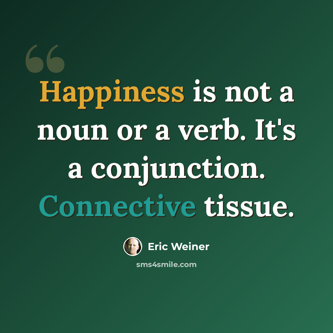 “Happiness is not a noun or a verb. It's a conjunction. Connective tissue.” quote by Eric Weiner