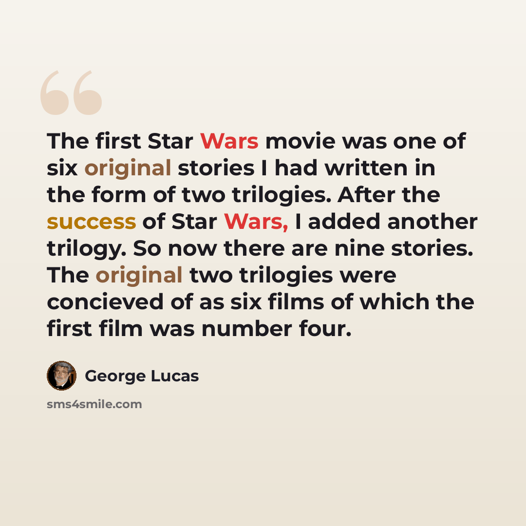 “The first Star Wars movie was one of six original stories I had written in the form of two trilogies. After the success of Star Wars, I added another trilogy. So now there are nine stories. The original two trilogies were concieved of as six films of which the first film was number four.” quote by George Lucas