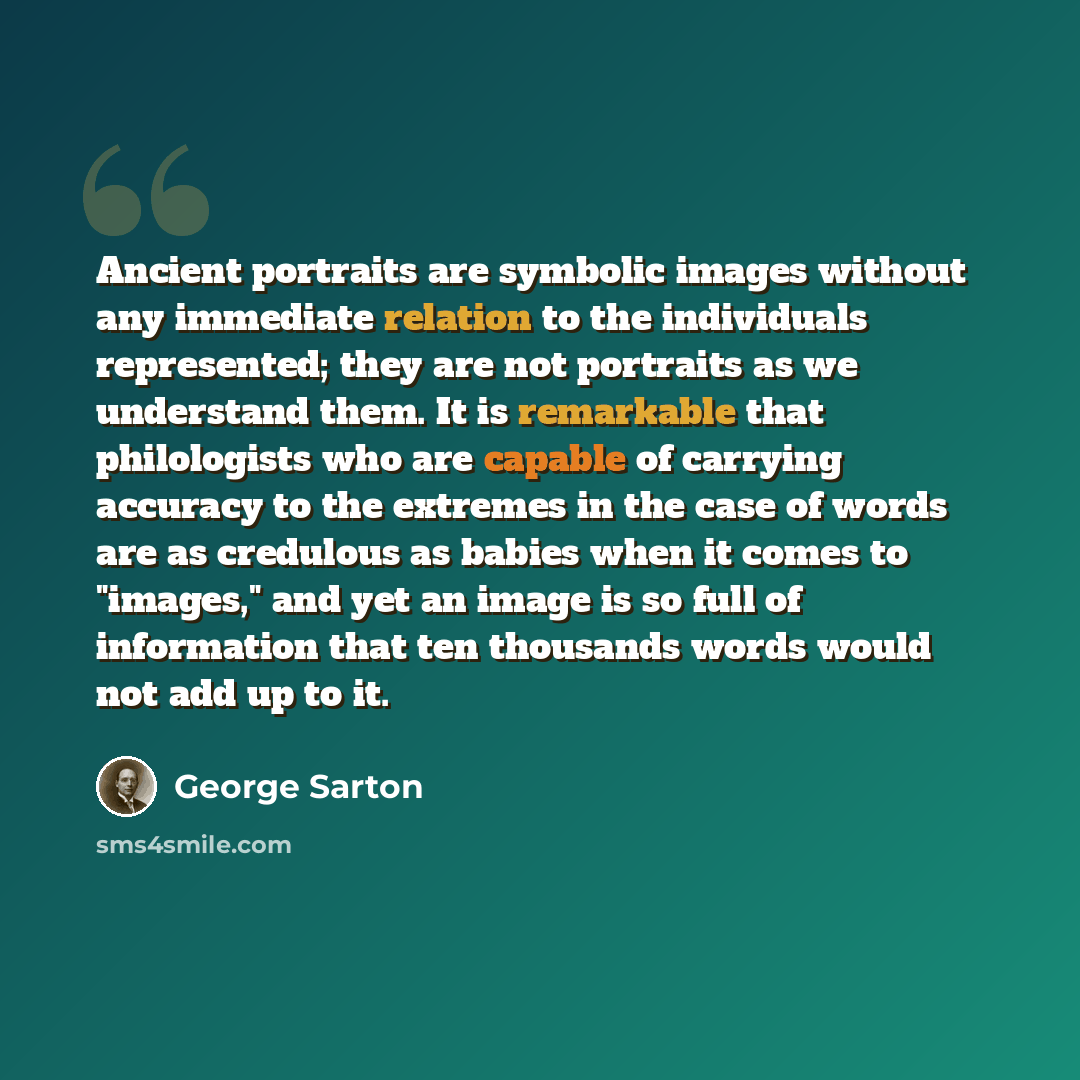 “Ancient portraits are symbolic images without any immediate relation to the individuals represented; they are not portraits as we understand them. It is remarkable that philologists who are capable of carrying accuracy to the extremes in the case of words are as credulous as babies when it comes…” quote by George Sarton