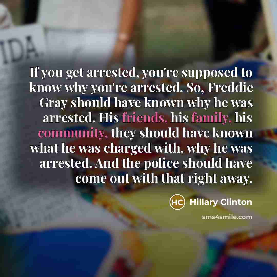 “If you get arrested, you're supposed to know why you're arrested. So, Freddie Gray should have known why he was arrested. His friends, his family, his community, they should have known what he was charged with, why he was arrested. And the police should have come out with that right away.” quote by Hillary Clinton