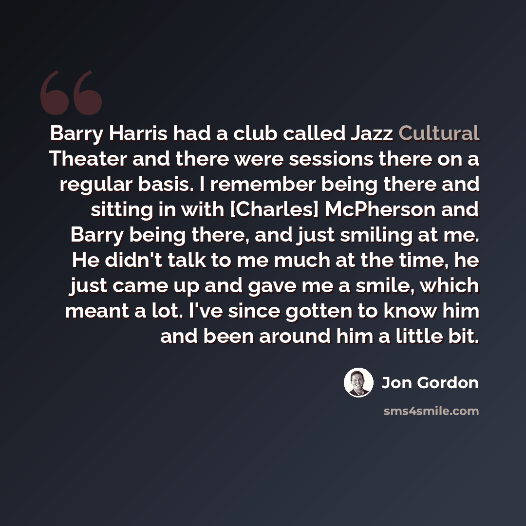 “Barry Harris had a club called Jazz Cultural Theater and there were sessions there on a regular basis. I remember being there and sitting in with [Charles] McPherson and Barry being there, and just smiling at me. He didn't talk to me much at the time, he just came up and gave me a smile, which…” quote by Jon Gordon