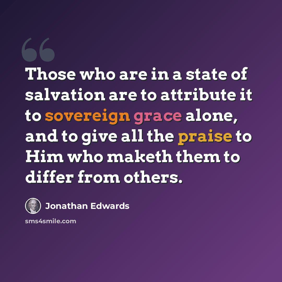 “Those who are in a state of salvation are to attribute it to sovereign grace alone, and to give all the praise to Him who maketh them to differ from others.” quote by Jonathan Edwards