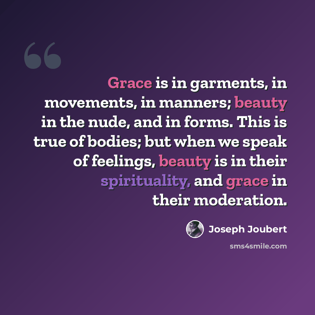 “Grace is in garments, in movements, in manners; beauty in the nude, and in forms. This is true of bodies; but when we speak of feelings, beauty is in their spirituality, and grace in their moderation.” quote by Joseph Joubert