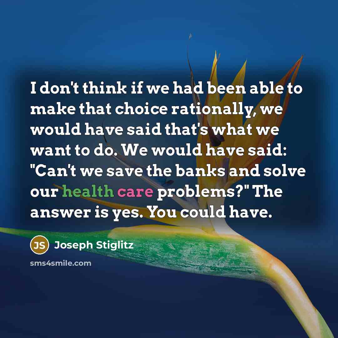 “I don't think if we had been able to make that choice rationally, we would have said that's what we want to do. We would have said: "Can't we save the banks and solve our health care problems?" The answer is yes. You could have.” quote by Joseph Stiglitz