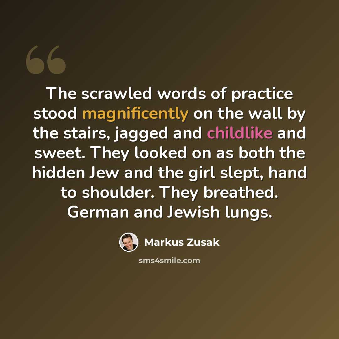 “The scrawled words of practice stood magnificently on the wall by the stairs, jagged and childlike and sweet. They looked on as both the hidden Jew and the girl slept, hand to shoulder. They breathed. German and Jewish lungs.” quote by Markus Zusak