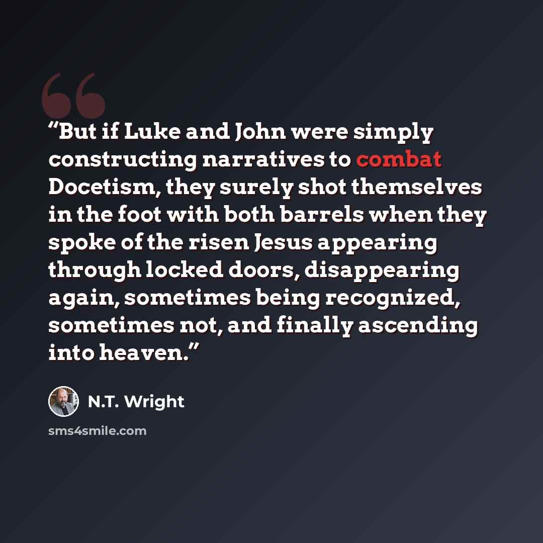 “But if Luke and John were simply constructing narratives to combat Docetism, they surely shot themselves in the foot with both barrels when they spoke of the risen Jesus appearing through locked doors, disappearing again, sometimes being recognized, sometimes not, and finally ascending into heaven.” quote by N.T. Wright