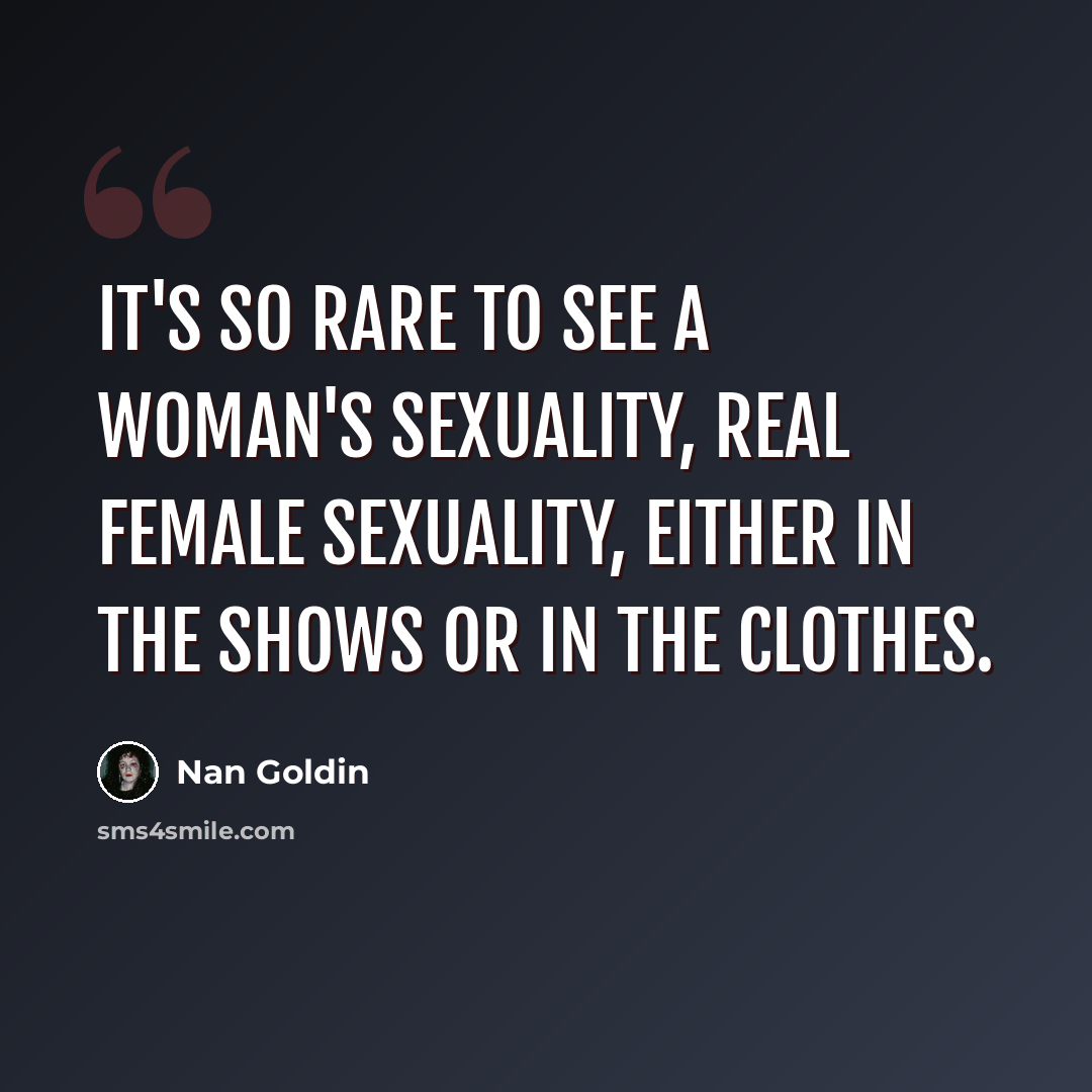 “It's so rare to see a woman's sexuality, real female sexuality, either in the shows or in the clothes.” quote by Nan Goldin