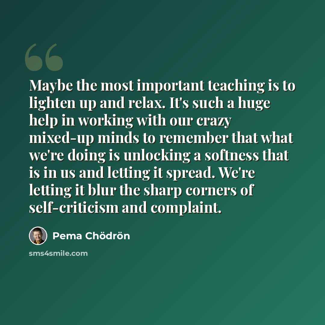 “Maybe the most important teaching is to lighten up and relax. It's such a huge help in working with our crazy mixed-up minds to remember that what we're doing is unlocking a softness that is in us and letting it spread. We're letting it blur the sharp corners of self-criticism and complaint.” quote by Pema Chodron