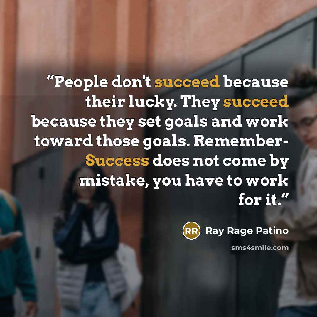 “People don't succeed because their lucky. They succeed because they set goals and work toward those goals. Remember- Success does not come by mistake, you have to work for it.” quote by Ray Rage Patino