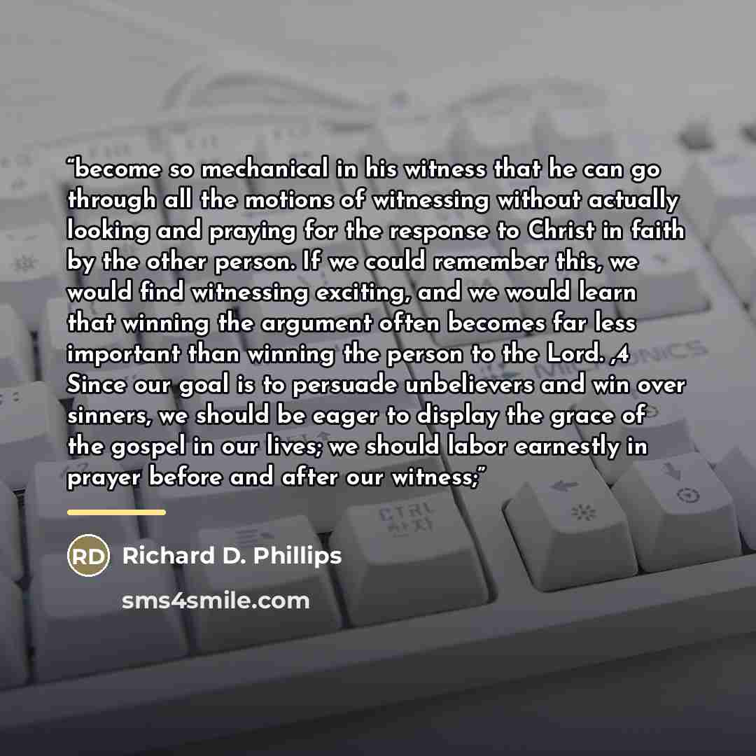 “become so mechanical in his witness that he can go through all the motions of witnessing without actually looking and praying for the response to Christ in faith by the other person. If we could remember this, we would find witnessing exciting, and we would learn that winning the argument often…” quote by Richard D. Phillips