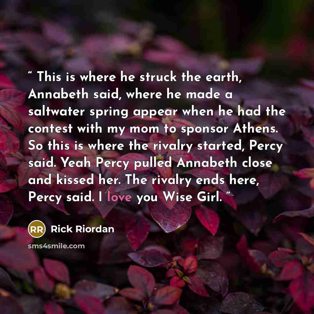 “This is where he struck the earth, Annabeth said, where he made a saltwater spring appear when he had the contest with my mom to sponsor Athens. So this is where the rivalry started, Percy said. Yeah Percy pulled Annabeth close and kissed her. The rivalry ends here, Percy said. I love you Wise Girl.” quote by Rick Riordan
