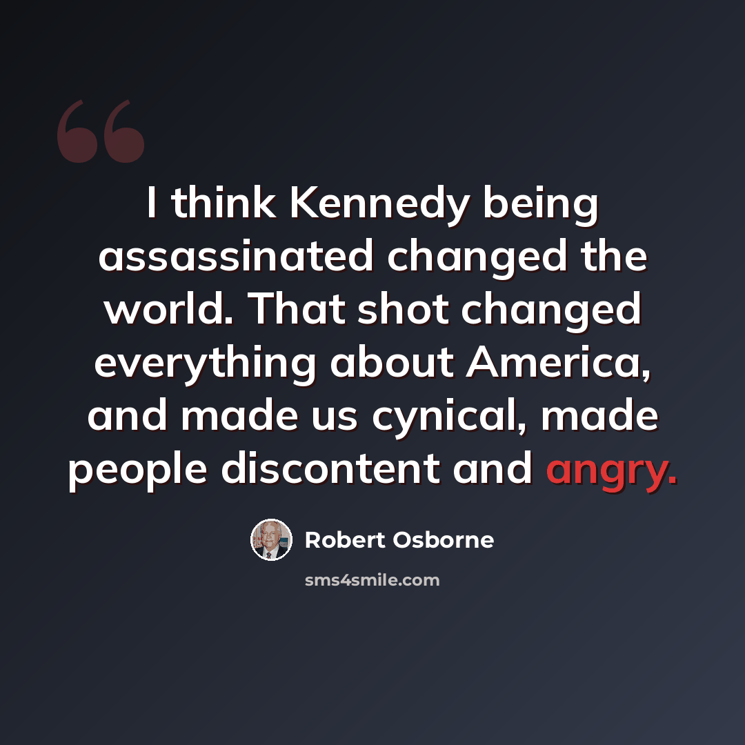 “I think Kennedy being assassinated changed the world. That shot changed everything about America, and made us cynical, made people discontent and angry.” quote by Robert Osborne